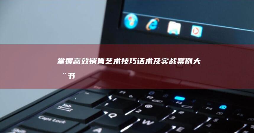 掌握高效销售艺术：技巧、话术及实战案例大全书